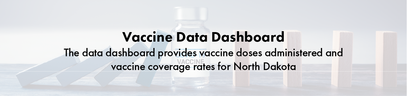 Vaccine data dashboard button. The data dashboard provides vaccine doses administered and vaccine coverage rates for North Dakota.