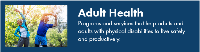 Adult health. Programs and services that help adults and adults with physical disabilities to live safely and productively.