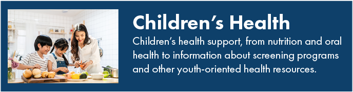 Children's health. Children's health support, from nutrition and oral health to information about screening programs and other youth-oriented health resources.