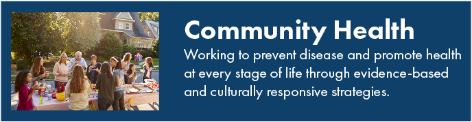 Community health. Working to prevent disease and promote health at every stage of life through evidence-based and culturally responsive strategies.