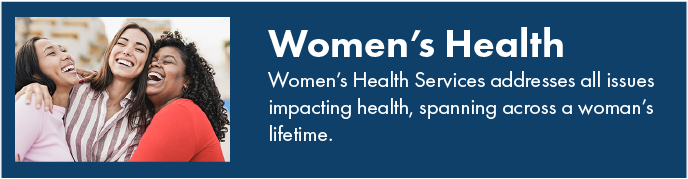 Women's health. Women's Health Services addresses all issues impacting health, spanning across a woman's lifetime.