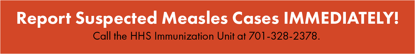 Report suspected measles cases immediately! Call the HHS Immunization Unit at 701-328-2378.