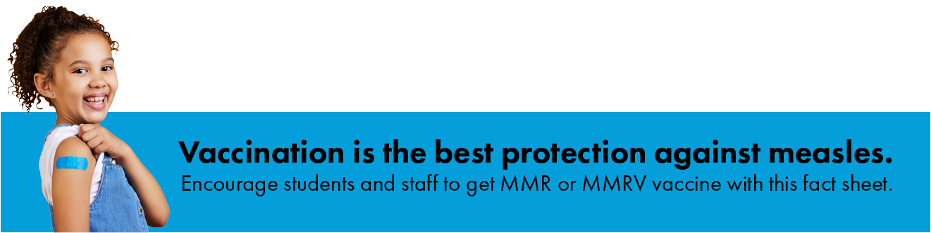 Vaccination is the best protection against measles. Encourage students and staff to get MMR or MMRV vaccine with this fact sheet.