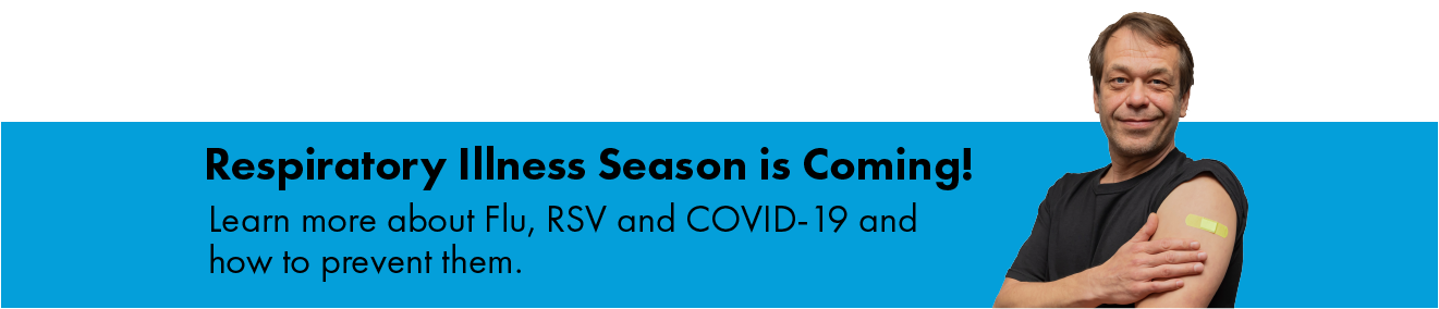 Respiratory illness season is coming! Learn more about flu, RSV, and COVID-19 and how to prevent them.