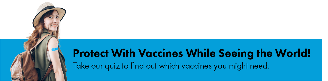 Protect with vaccines while seeing the world! Take our quiz to find out which vaccines you might need.