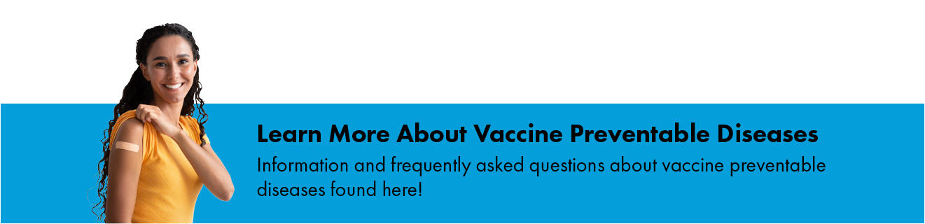 Learn more about vaccine preventable diseases. Information and frequently asked questions about vaccine preventable diseases found here!